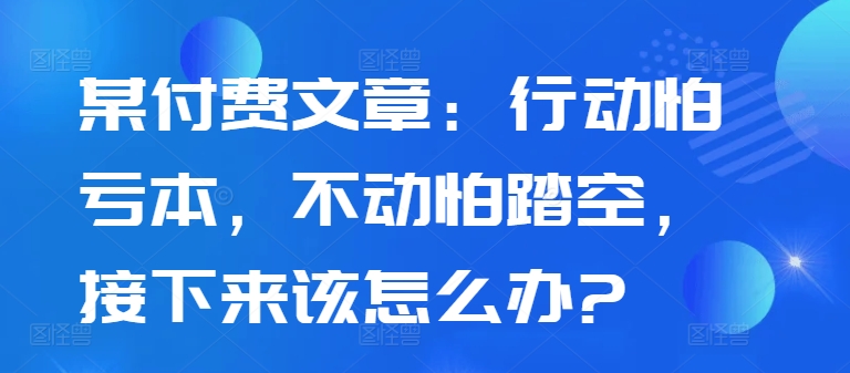 某付费文章：行动怕亏本，不动怕踏空，接下来该怎么办?-众创网