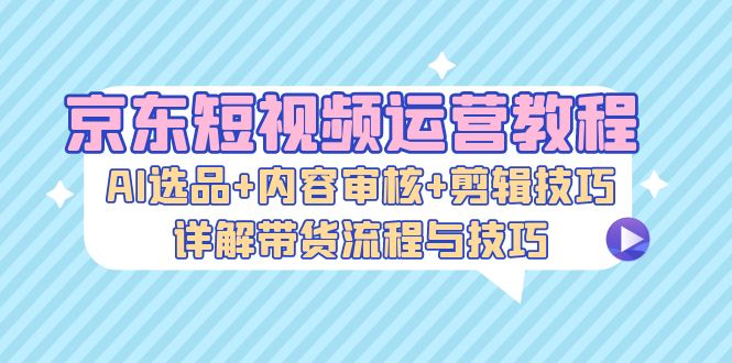 京东短视频运营教程：AI选品+内容审核+剪辑技巧，详解带货流程与技巧-众创网