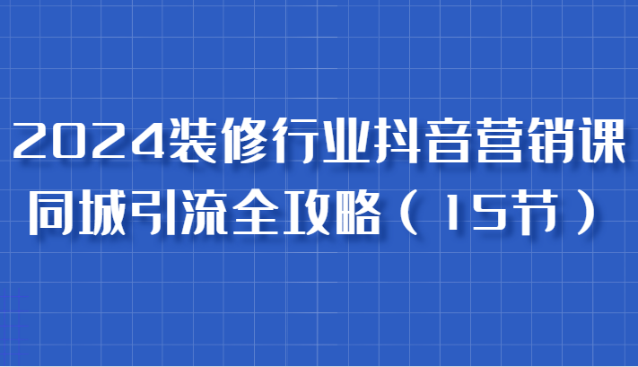 2024装修行业抖音营销课，同城引流全攻略，跟实战家学获客，成为数据驱动的营销专家-众创网