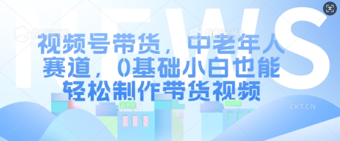 视频号带货，中老年人赛道，0基础小白也能轻松制作带货视频-众创网