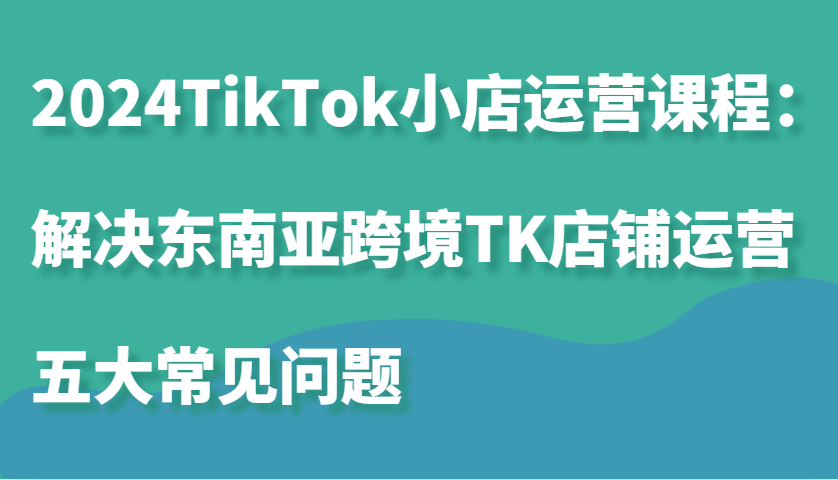 2024TikTok小店运营课程：解决东南亚跨境TK店铺运营五大常见问题-众创网