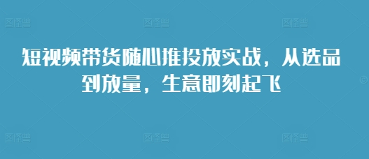 短视频带货随心推投放实战，从选品到放量，生意即刻起飞-众创网