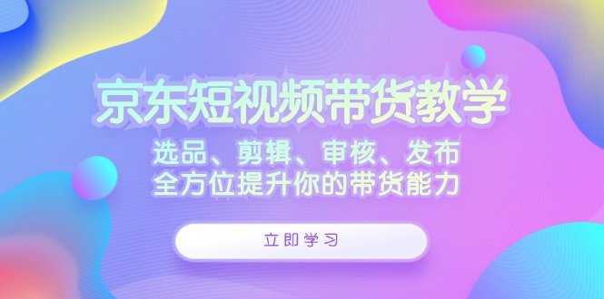 （12573期）京东短视频带货教学：选品、剪辑、审核、发布，全方位提升你的带货能力-众创网