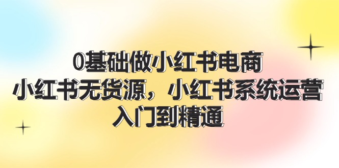 0根基做小红书电商，小红书的无货源电商系统运营，入门到精通 (70节)-众创网