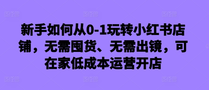 新手如何从0-1玩转小红书店铺，无需囤货、无需出镜，可在家低成本运营开店-众创网