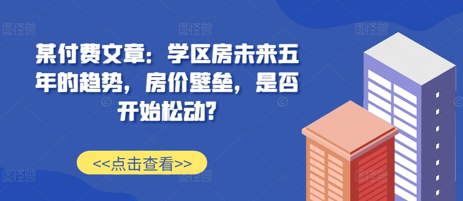 某付费文章：学区房未来五年的趋势，房价壁垒，是否开始松动?-众创网