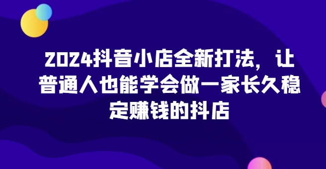 2024抖音小店全新打法，让普通人也能学会做一家长久稳定赚钱的抖店（更新）-众创网