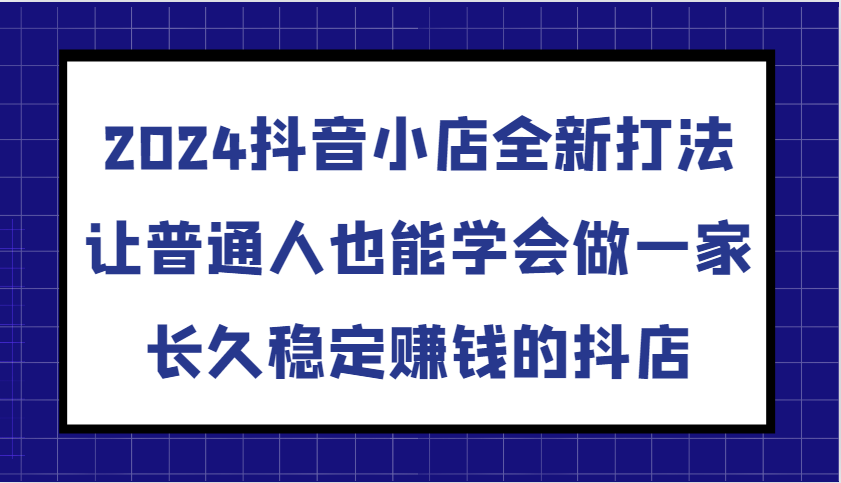 2024抖音小店全新打法，让普通人也能学会做一家长久稳定赚钱的抖店（更新）-众创网