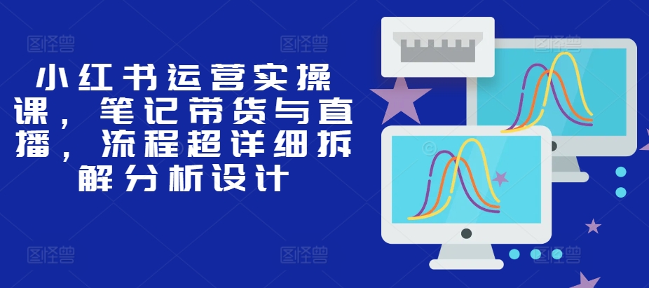 小红书运营实操课，笔记带货与直播，流程超详细拆解分析设计-众创网