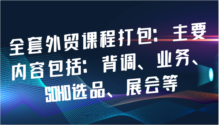 全套外贸课程打包：主要内容包括：背调、业务、SOHO选品、展会等-众创网