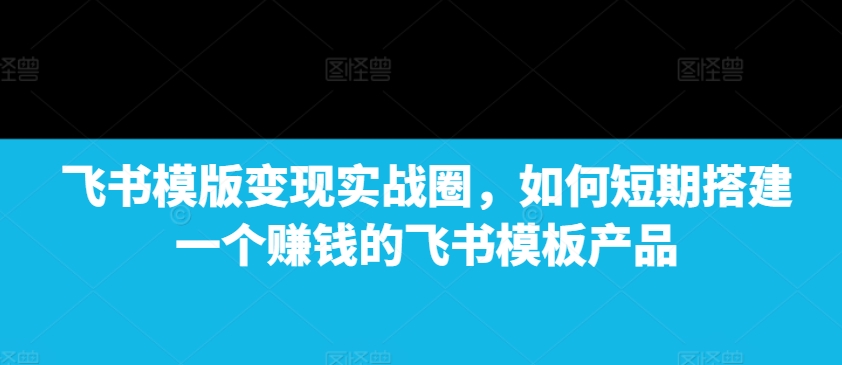 飞书模版变现实战圈，如何短期搭建一个赚钱的飞书模板产品-众创网