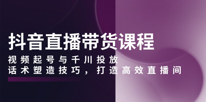 （13848期）抖音直播带货课程，视频起号与千川投放，话术塑造技巧，打造高效直播间-众创网