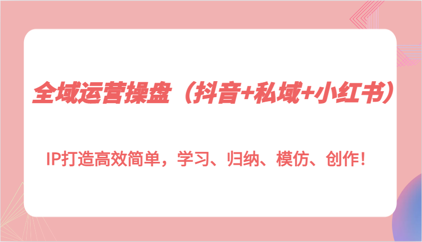 全域运营操盘（抖音+私域+小红书）IP打造高效简单，学习、归纳、模仿、创作！-众创网