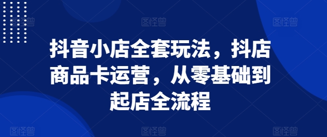 抖音小店全套玩法，抖店商品卡运营，从零基础到起店全流程-众创网