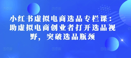 小红书虚拟电商选品专栏课：助虚拟电商创业者打开选品视野，突破选品瓶颈-众创网