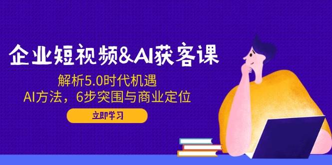 企业短视频&AI获客课：解析5.0时代机遇，AI方法，6步突围与商业定位-众创网