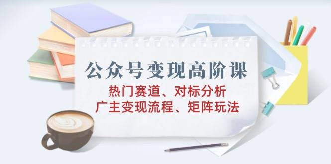 公众号变现高阶课：热门赛道、对标分析、广告主变现流程、矩阵玩法-众创网