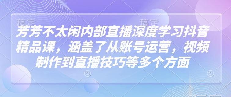 芳芳不太闲内部直播深度学习抖音精品课，涵盖了从账号运营，视频制作到直播技巧等多个方面-众创网