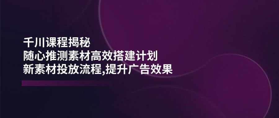 千川课程揭秘：随心推测素材高效搭建计划,新素材投放流程,提升广告效果-众创网