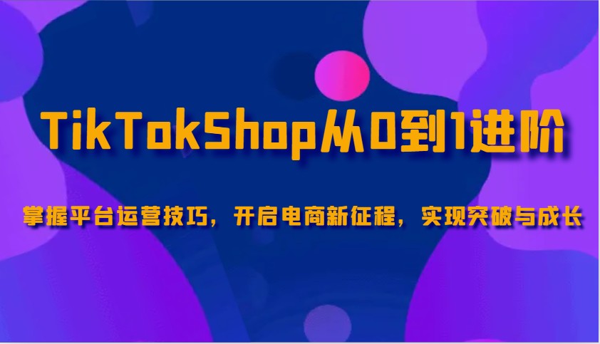 TikTokShop从0到1进阶，掌握平台运营技巧，开启电商新征程，实现突破与成长-众创网