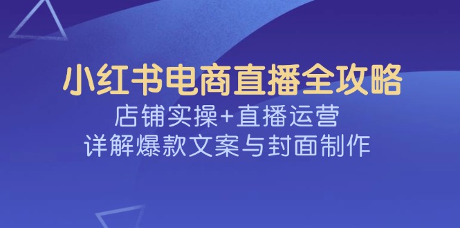 （14410期）小红书电商直播全攻略，店铺实操+直播运营，详解爆款文案与封面制作-众创网